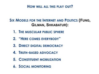 HOW WILL ALL THIS PLAY OUT? 
SIX MODELS FOR THE INTERNET AND POLITICS (FUNG, 
GILMAN, SHKABATUR): 
1. THE MUSCULAR PUBLIC SPHERE 
2. “HERE COMES EVERYBODY” 
3. DIRECT DIGITAL DEMOCRACY 
4. TRUTH-BASED ADVOCACY 
5. CONSTITUENT MOBILIZATION 
6. SOCIAL MONITORING 
 