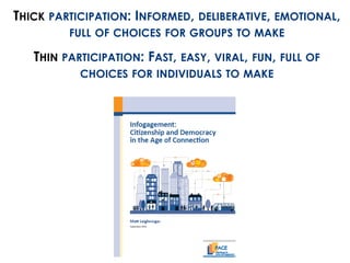 THICK PARTICIPATION: INFORMED, DELIBERATIVE, EMOTIONAL, 
FULL OF CHOICES FOR GROUPS TO MAKE 
THIN PARTICIPATION: FAST, EASY, VIRAL, FUN, FULL OF 
CHOICES FOR INDIVIDUALS TO MAKE 
 
