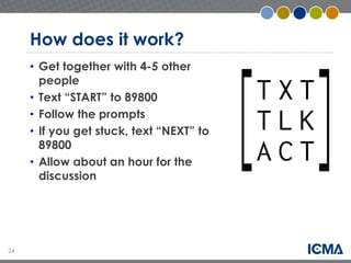 24 
How does it work? 
• Get together with 4-5 other 
people 
• Text “START” to 89800 
• Follow the prompts 
• If you get stuck, text “NEXT” to 
89800 
• Allow about an hour for the 
discussion 
 