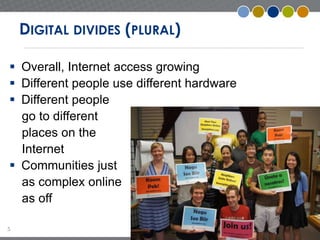 5 
DIGITAL DIVIDES (PLURAL) 
 Overall, Internet access growing 
 Different people use different hardware 
 Different people 
go to different 
places on the 
Internet 
 Communities just 
as complex online 
as off 
 
