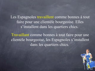 Les Espagnoles  travaillent  comme bonnes à tout faire pour une clientèle bourgeoise. Elles s’installent dans les quartiers chics.  Travaillant   comme bonnes à tout faire pour une clientèle bourgeoise, les Espagnoles s’installent dans les quartiers chics.  