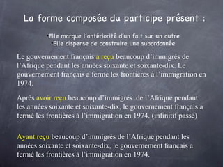 Le gouvernement français  a reçu  beaucoup d’immigrés de l’Afrique pendant les années soixante et soixante-dix. Le gouvernement français a fermé les frontières à l’immigration en 1974.  La forme composée du participe présent : Elle marque l’antériorité d’un fait sur un autre Elle dispense de construire une subordonnée Après  avoir reçu   beaucoup d’immigrés .de l’Afrique pendant les années soixante et soixante-dix, le gouvernement français a fermé les frontières à l’immigration en 1974. (infinitif passé)  Ayant reçu  beaucoup d’immigrés de l’Afrique pendant les années soixante et soixante-dix, le gouvernement français a fermé les frontières à l’immigration en 1974.  