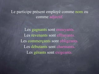 Le participe présent employé comme   nom   ou comme   adjectif. Les   gagnants   sont   ennuyants. Les   revenants   sont   effrayants. Les   commerçants  sont  obligeants. Les  débutants   sont   charmants. Les   gérants   sont   exigeants. 