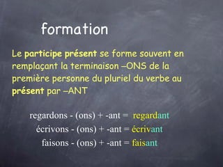 formation Le  participe   présent  se forme souvent en remplaçant la terminaison  –O NS de la première personne du pluriel du verbe au  présent  par  –A NT   regard ons  - (ons) + -ant =  regard ant écriv ons  - (ons) + -ant =  écriv ant fais ons  - (ons) + -ant =  fais ant 