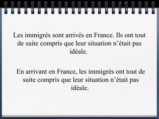 Les immigrés  sont arrivés  en France. Ils ont tout de suite compris que leur situation n’était pas idéale.  En arrivant  en France, les immigrés ont tout de suite compris que leur situation n’était pas idéale.  