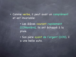 Comme  verbe , il peut avoir un  complément  et est invariable: Les élèves  courant   rapidement (CCManière) , ils ont échappé à la pluie. Son père  ayant   de l’argent (COD) , il a une belle auto. 