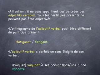 Attention : il ne vous appartient pas de créer des  adjectifs verbaux . Tous les participes présents ne peuvent pas être adjectivés. L’orthographe de  l’adjectif verbal  peut être différent du participe présent  fatiguant  /  fatigant. L’ adjectif verbal  a parfois un sens éloigné de son verbe :  (vaquer)  vaquant  à ses occupations/une place  vacante 