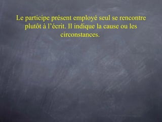 Le participe présent employé seul se rencontre plutôt à l’écrit. Il indique la  cause  ou les  circonstances .  