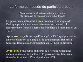 Le gouvernement français a reçu beaucoup d’immigrés de
l’Afrique pendant les années soixante et soixante-dix. Le
gouvernement français a fermé les frontières à l’immigration en
1974.
La forme composée du participe présent :
•Elle marque l’antériorité d’un fait sur un autre
•Elle dispense de construire une subordonnée
Après avoir reçu beaucoup d’immigré de l’Afrique pendant les
années soixante et soixante-dix, le gouvernement français a
fermé les frontières à l’immigration en 1974. (infinitif passé)
Ayant reçu beaucoup d’immigrés de l’Afrique pendant les
années soixante et soixante-dix, le gouvernement français a
fermé les frontières à l’immigration en 1974.
 