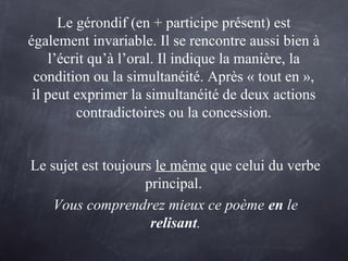 Le gérondif (en + participe présent) est
également invariable. Il se rencontre aussi bien à
l’écrit qu’à l’oral. Il indique la manière, la
condition ou la simultanéité. Après « tout en »,
il peut exprimer la simultanéité de deux actions
contradictoires ou la concession.
Le sujet est toujours le même que celui du verbe
principal.
Vous comprendrez mieux ce poème en le
relisant.
 