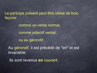 Le participe présent peut être utilisé de trois
façons:
comme un verbe normal,
comme adjectif verbal,
ou au gérondif.
Au gérondif, il est précédé de "en" et est
invariable:
Ils sont revenus en courant.
 