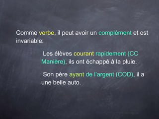 Comme verbe, il peut avoir un complément et est
invariable:
Les élèves courant rapidement (CC
Manière), ils ont échappé à la pluie.
Son père ayant de l’argent (COD), il a
une belle auto.
 