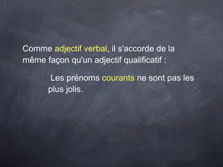 Comme adjectif verbal, il s'accorde de la
même façon qu'un adjectif qualificatif :
Les prénoms courants ne sont pas les
plus jolis.
 