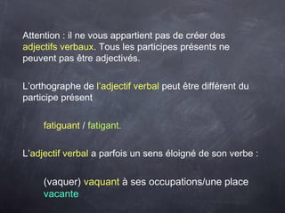 Attention : il ne vous appartient pas de créer des
adjectifs verbaux. Tous les participes présents ne
peuvent pas être adjectivés.
L’orthographe de l’adjectif verbal peut être différent du
participe présent
fatiguant / fatigant.
L’adjectif verbal a parfois un sens éloigné de son verbe :
(vaquer) vaquant à ses occupations/une place
vacante
 