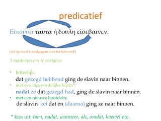 predicatief
Εἰπουσα ταυτα ἡ δουλη εἰσεβαινεν.


( let op: nooit voorafgegaan door het lidwoord!)

3 manieren om te vertalen:

• letterlijk:
    dat gezegd hebbend ging de slavin naar binnen.
•   met een bijwoordelijke bijzin*:
    nadat ze dat gezegd had, ging de slavin naar binnen.
•   met een nieuwe hoofdzin:
    de slavin zei dat en (daarna) ging ze naar binnen.

* kies uit: toen, nadat, wanneer, als, omdat, hoewel etc.
 