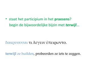 • staat het participium in het praesens?
  begin de bijwoordelijke bijzin met terwijl…



δακρυουσαι τι λεγειν ἐπειρωντο.

terwijl ze huilden, probeerden ze iets te zeggen.
 