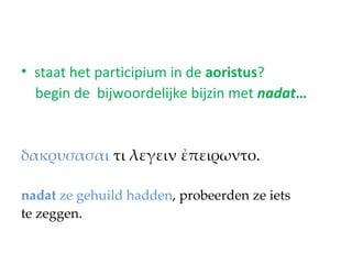 • staat het participium in de aoristus?
  begin de bijwoordelijke bijzin met nadat…


δακρυσασαι τι λεγειν ἐπειρωντο.

nadat ze gehuild hadden, probeerden ze iets
te zeggen.
 