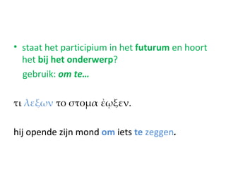 • staat het participium in het futurum en hoort
  het bij het onderwerp?
  gebruik: om te…

τι λεξων το στομα ἐῳξεν.

hij opende zijn mond om iets te zeggen.
 