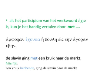 • als het participium van het werkwoord ἐχω
is, kun je het handig vertalen door met ….

ἀμφοραν ἐχουσα ἡ δουλη εἰς την ἀγοραν
ἐβην.

de slavin ging met een kruik naar de markt.
letterlijk:
een kruik hebbende, ging de slavin naar de markt.
 
