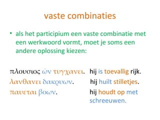 vaste combinaties
• als het participium een vaste combinatie met
  een werkwoord vormt, moet je soms een
  andere oplossing kiezen:

πλουσιος ὠν τυγχανει. hij is toevallig rijk.
λανθανει δακρυων.     hij huilt stilletjes.
παυεται βοων.         hij houdt op met
                      schreeuwen.
 