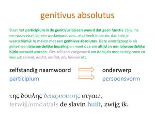 genitivus absolutus
Staat het participium in de genitivus bij een woord dat geen functie (bijv. na
een voorzetsel, bij een werkwoord, van… etc) heeft in de zin, dan heb je
waarschijnlijk te maken met een genitivus absolutus. Deze woordgroep is als
geheel een bijwoordelijke bepaling en moet daarom altijd als een bijwoordelijke
bijzin vertaald worden. Kies zelf een voegwoord om de bijzin mee te beginnen en
kies uit: terwijl, nadat, omdat, als, hoewel etc.


zelfstandig naamwoord                                 onderwerp
participium                                           persoonsvorm

της δουλης δακρυουσης σιγαω.
terwijl/omdat/als de slavin huilt, zwijg ik.
 