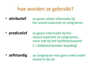 hoe worden ze gebruikt?
• attributief   ze geven alleen informatie bij
                het woord waarmee ze congrueren

• predicatief   ze geven informatie bij het
                woord waarmee ze congrueren,
                maar ook bij het hoofdwerkwoord
                ( = dubbelverbonden bepaling)

• zelfstandig   ze congrueren met geen enkel ander
                woord in de zin
 