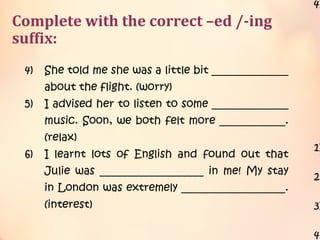 Complete with the correct –ed /-ing
suffix:
with me. (surprise)
3) I felt rather ___________________ when she
asked to sit next to me. Did she feel the
same way as I did? (confuse)
4) She told me she was a little bit ______________
about the flight. (worry)
5) I advised her to listen to some ______________
music. Soon, we both felt more ____________.
(relax)
6) I learnt lots of English and found out that
Julie was ___________________ in me! My stay
in London was extremely ___________________.
(interest)
4)
1)
2)
3)
4)
 