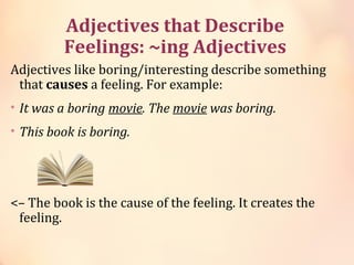 ​​Adjectives that Describe
Feelings: ~ing Adjectives
Adjectives like boring/interesting describe something
that causes a feeling. For example:
• It was a boring movie. The movie was boring.
• This book is boring.
<– The book is the cause of the feeling. It creates the
feeling.
 