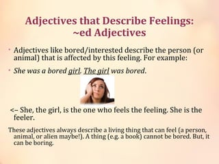 Adjectives that Describe Feelings:
~ed Adjectives
• Adjectives like bored/interested describe the person (or
animal) that is affected by this feeling. For example:
• She was a bored girl. The girl was bored.
<– She, the girl, is the one who feels the feeling. She is the
feeler.
These adjectives always describe a living thing that can feel (a person,
animal, or alien maybe!). A thing (e.g. a book) cannot be bored. But, it
can be boring.
 
