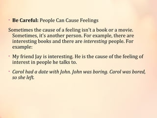 • Be Careful: People Can Cause Feelings
Sometimes the cause of a feeling isn't a book or a movie.
Sometimes, it's another person. For example, there are
interesting books and there are interesting people. For
example:
• My friend Jay is interesting. He is the cause of the feeling of
interest in people he talks to.
• Carol had a date with John. John was boring. Carol was bored,
so she left.
 