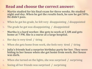 Read and choose the correct answer:
• Martin studied for his final exam for three weeks. He studied
night and day. When he got the results back, he saw he got 50%.
He didn’t pass.
a. When he got his grade, he felt very  disappointing  / disappointed
b. The grade he got was disappointing  /  disappointed
• Martha is a hard worker. She gets to work at 5 AM and gets
home at 7 PM. She is a nurse at a large hospital.
a. Her day is very tired  /  tiring
b. When she gets home from work, she feels very  tired  /  tiring
• Julia’s friends had a surprise birthday party for her. They were
hiding in her house when she got home from work. Her house
was dark.
a. When she turned on the lights, she was surprised  /  surprising
b. Seeing all her friends was surprised  /  surprising
 
