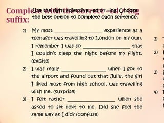 Complete with the correct –ed /-ing
suffix:
Use the right adjective, -ed or –ing. Choose
the best option to complete each sentence.
1) My most ___________________ experience as a
teenager was travelling to London on my own.
I remember I was so ___________________ that
I couldn’t sleep the night before my flight.
(excite)
2) I was really __________________ when I got to
the airport and found out that Julie, the girl
I liked most from high school, was travelling
with me. (surprise)
3) I felt rather ___________________ when she
asked to sit next to me. Did she feel the
same way as I did? (confuse)
1) T
a
2) H
t
p
3) S
d
(
4) F
(
h
 