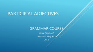 PARTICIPIAL ADJECTIVES
GRAMMAR COURSE
ICPNA CHICLAYO
BY:SANTY REQUEJO
2018
 