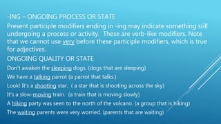 -ING – ONGOING PROCESS OR STATE
Present participle modifiers ending in -ing may indicate something still
undergoing a process or activity. These are verb-like modifiers. Note
that we cannot use very before these participle modifiers, which is true
for adjectives.
ONGOING QUALITY OR STATE
Don't awaken the sleeping dogs. (dogs that are sleeping)
We have a talking parrot (a parrot that talks.)
Look! It's a shooting star. ( a star that is shooting across the sky)
It's a slow-moving train. (a train that is moving slowly)
A hiking party was seen to the north of the volcano. (a group that is hiking)
The waiting parents were very worried. (parents that are waiting)
 