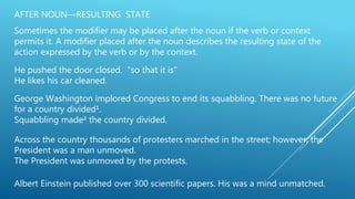 AFTER NOUN—RESULTING STATE
Sometimes the modifier may be placed after the noun if the verb or context
permits it. A modifier placed after the noun describes the resulting state of the
action expressed by the verb or by the context.
He pushed the door closed. "so that it is"
He likes his car cleaned.
George Washington implored Congress to end its squabbling. There was no future
for a country divided¹.
Squabbling made² the country divided.
Across the country thousands of protesters marched in the street; however, the
President was a man unmoved.
The President was unmoved by the protests.
Albert Einstein published over 300 scientific papers. His was a mind unmatched.
 