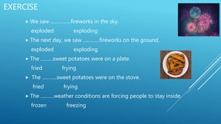 EXERCISE
 We saw ……………fireworks in the sky.
exploded exploding
 The next day, we saw …………fireworks on the ground.
exploded exploding
 The ………sweet potatoes were on a plate.
fried frying
 The ………..sweet potatoes were on the stove.
fried frying
 The ……….weather conditions are forcing people to stay inside.
frozen freezing
 