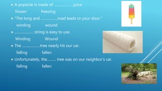  A popsicle is made of ………………..juice.
frozen freezing
 "The long and ……………..road leads to your door."
winding wound
 ………………. string is easy to use.
Winding Wound
 The ………………tree nearly hit our car.
falling fallen
 Unfortunately, the……… tree was on our neighbor's car.
falling fallen
 