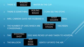 1. THERE IS WATER IN THE CUP.
2. THERE IS SOMETHING . I CAN SEE THE STOVE.
3. MRS. CABRERA GAVE HER HUSBAND A RING.
4. THE NUMBER OF CARS WHICH ARE HAS RISEN
CONSIDERABLY.
5. THE DOG WAS PICKED UP AND TAKEN TO HOSPITAL.
6. THE BALLOON GENTLY UP INTO THE AIR.
BOILING
BOILED
BOILING
BOILED
GOLD
GOLDEN
STEALING
STOLEN
SHOOTING
SHOT
RISE
ROSE
RISEN
 