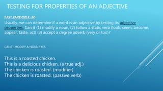 TESTING FOR PROPERTIES OF AN ADJECTIVE
PAST PARTICIPLE -ED
Usually, we can determine if a word is an adjective by testing its adjective
properties. Can it (1) modify a noun, (2) follow a static verb (look, seem, become,
appear, taste, act) (3) accept a degree adverb (very or too)?
CAN IT MODIFY A NOUN? YES
This is a roasted chicken.
This is a delicious chicken. (a true adj.)
The chicken is roasted. (modifier)
The chicken is roasted. (passive verb)
 