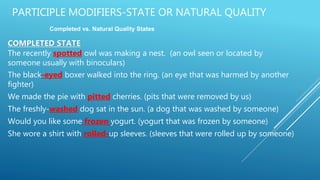 PARTICIPLE MODIFIERS-STATE OR NATURAL QUALITY
COMPLETED STATE
The recently spotted owl was making a nest. (an owl seen or located by
someone usually with binoculars)
The black-eyed boxer walked into the ring. (an eye that was harmed by another
fighter)
We made the pie with pitted cherries. (pits that were removed by us)
The freshly-washed dog sat in the sun. (a dog that was washed by someone)
Would you like some frozen yogurt. (yogurt that was frozen by someone)
She wore a shirt with rolled-up sleeves. (sleeves that were rolled up by someone)
Completed vs. Natural Quality States
 