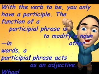 With the verb to be, you only
have a participle. The
function of a
   participial phrase is
                to modify a noun
—in                      other
words, a
participial phrase acts
           as an adjective.
 