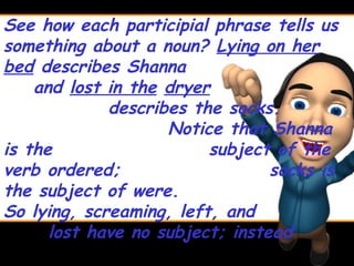 See how each participial phrase tells us
something about a noun? Lying on her
bed describes Shanna
    and lost in the dryer
             describes the socks.
                    Notice that Shanna
is the                   subject of the
verb ordered;                    socks is
the subject of were.
So lying, screaming, left, and
      lost have no subject; instead
 