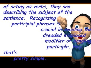 of acting as verbs, they are
describing the subject of the
sentence. Recognizing
   participial phrases is
                 crucial in avoiding the
                  dreaded misplaced
                   modifier or dangling
                    participle. Hey,
that’s
    pretty simple.
 