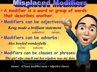  A modifier is a word or group of words
  that describes another.
 Modifiers can be adjectives:
   Keng made a brilliant statement
                       (adjective)      (noun)

 Modifiers can be adverbs:
   Alex bowled wonderfully
          (verb)        (adverb)
 Modifiers can be clauses or phrases:
  The girl who snuck out her window was my date.

     (noun)   (Clause modifies noun = adjective clause)
 