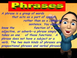 A phrase is a group of words
       that acts as a part of speech
                rather than as a complete
                   sentence. You already
know the               function of a noun,
adjective, or adverb—a phrase simply
takes on one     of those functions. A
phrase does not have a subject or a
verb. The two main kinds of phrases are
prepositional phrases and verbal phrases.
 