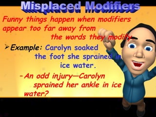 Funny things happen when modifiers
appear too far away from
             the words they modify.
Example: Carolyn soaked
         the foot she sprained in
                ice water.
    – An odd injury—Carolyn
        sprained her ankle in ice
      water?
 
