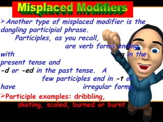 Another type of misplaced modifier is the
dangling participial phrase.
     Participles, as you recall,
                     are verb forms ending
with                                -ing in the
present tense and
-d or -ed in the past tense. A
              few participles end in -t or
have                       irregular forms.
Participle examples: dribbling,
      skating, scaled, burned or burnt
 