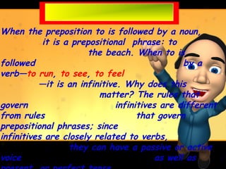 When the preposition to is followed by a noun,
           it is a prepositional phrase: to
                      the beach. When to is
followed                                        by a
verb—to run, to see, to feel
          —it is an infinitive. Why does this
                         matter? The rules that
govern                        infinitives are different
from rules                          that govern
prepositional phrases; since
infinitives are closely related to verbs,
                  they can have a passive or active
voice                                    as well as
 