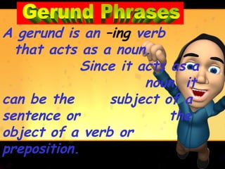 A gerund is an –ing verb
  that acts as a noun.
            Since it acts as a
                      noun, it
can be the      subject of a
sentence or               the
object of a verb or
preposition.
 