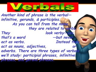 Another kind of phrase is the verbal—
infinitive, gerunds, & participles.
        As you can tell from the name,
                they are related to verbs.
They                      look verby—yes,
that’s a word                 —but never
act as verbs.                   Instead they
act as nouns, adjectives,                  or
adverbs. There are three types of verbals
we’ll study: participial phrases, infinitive
phrases, and gerund phrases.
 